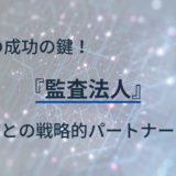 IPOの成功の鍵！監査法人との戦略的パートナーシップ