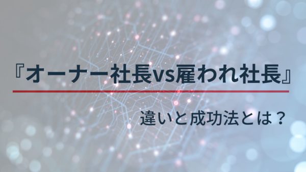 オーナー社長 vs. 雇われ社長 違いと成功法とは？