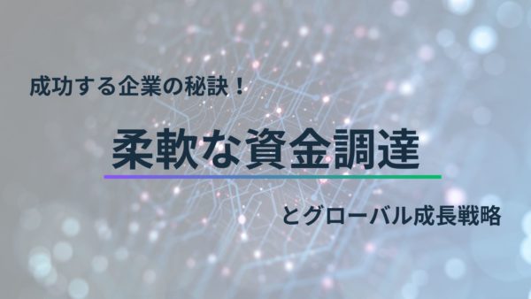 成功する企業の秘訣！柔軟な資金調達とグローバル成長戦略